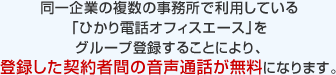 同一企業の複数の事務所で利用している「ひかり電話オフィスエース」をグループ登録することにより、登録した契約者間の音声通話が無料になります。